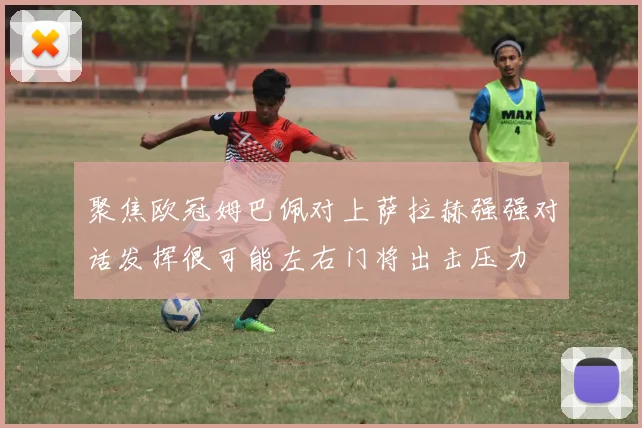 聚焦欧冠姆巴佩对上萨拉赫强强对话发挥很可能左右门将出击压力
