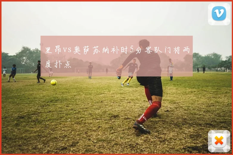 里昂vs奥萨苏纳补时5分客队门将两度扑点