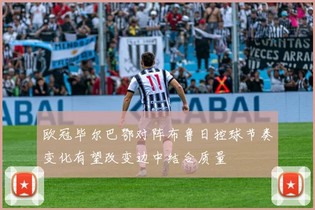 欧冠毕尔巴鄂对阵布鲁日控球节奏变化有望改变边中结合质量