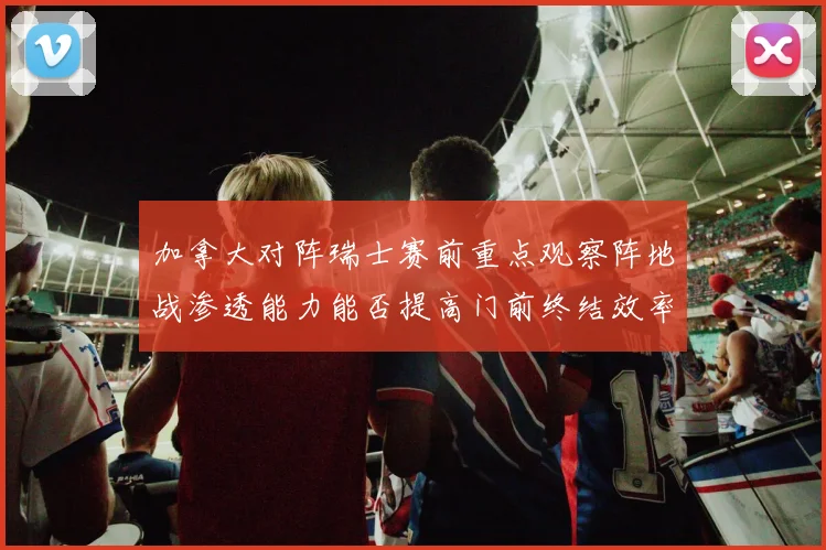 加拿大对阵瑞士赛前重点观察阵地战渗透能力能否提高门前终结效率