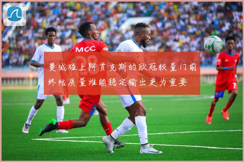 曼城碰上阿贾克斯的欧冠较量门前终结质量谁能稳定输出更为重要