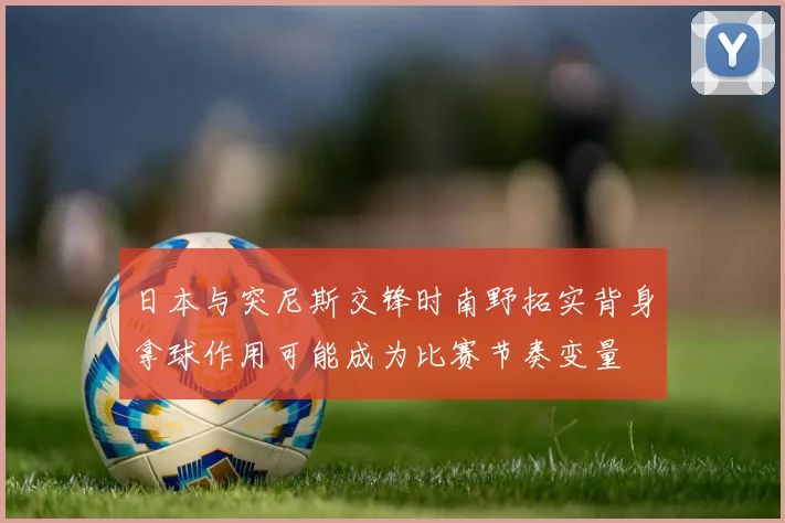 日本与突尼斯交锋时南野拓实背身拿球作用可能成为比赛节奏变量