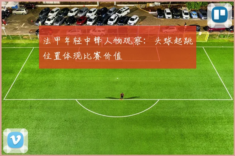 法甲年轻中锋人物观察：头球起跳位置体现比赛价值