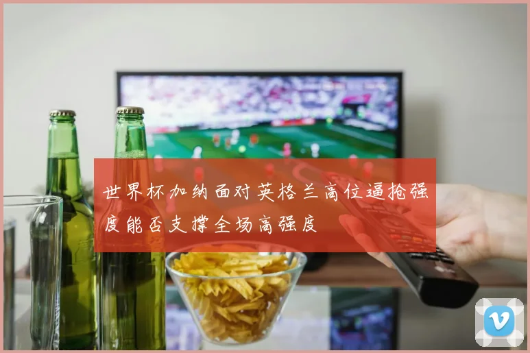 世界杯加纳面对英格兰高位逼抢强度能否支撑全场高强度