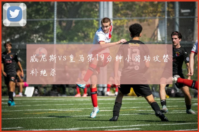 威尼斯vs皇马第19分钟小将助攻替补绝杀